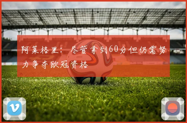 阿莱格里：尽管拿到60分但仍需努力争夺欧冠资格