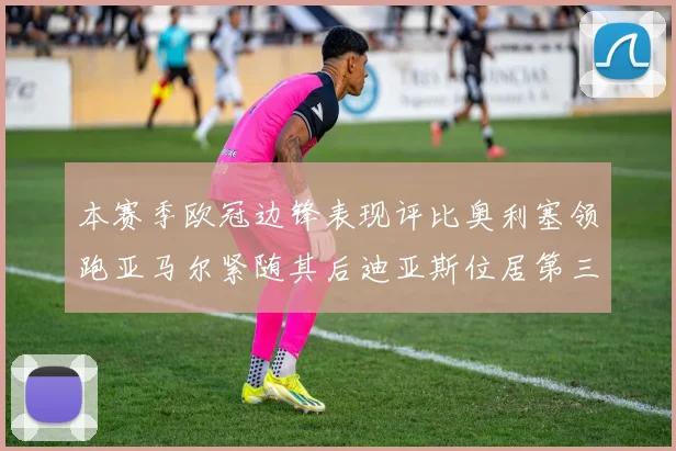 本赛季欧冠边锋表现评比奥利塞领跑亚马尔紧随其后迪亚斯位居第三