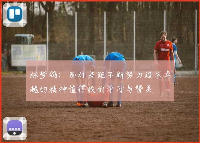 林梦鸽：面对差距不断努力追求卓越的精神值得我们学习与赞美