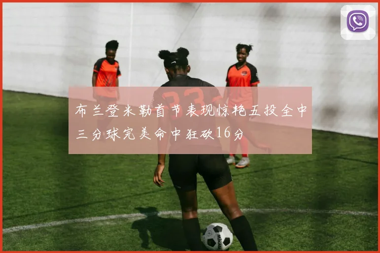 布兰登米勒首节表现惊艳五投全中三分球完美命中狂砍16分
