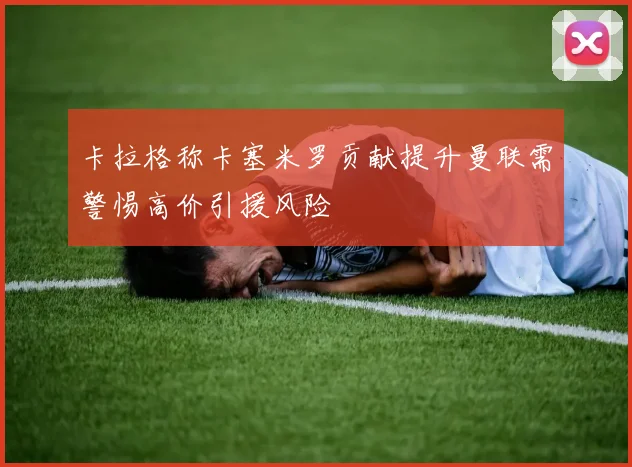 卡拉格称卡塞米罗贡献提升曼联需警惕高价引援风险
