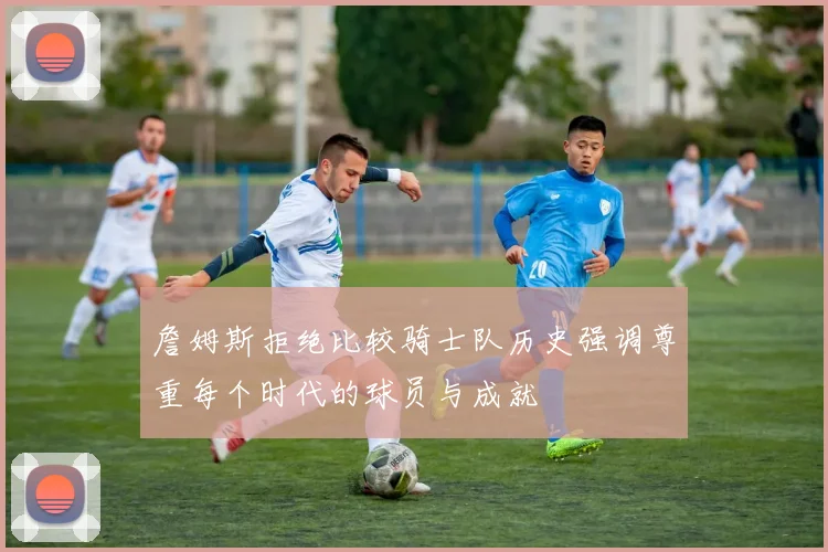 詹姆斯拒绝比较骑士队历史强调尊重每个时代的球员与成就