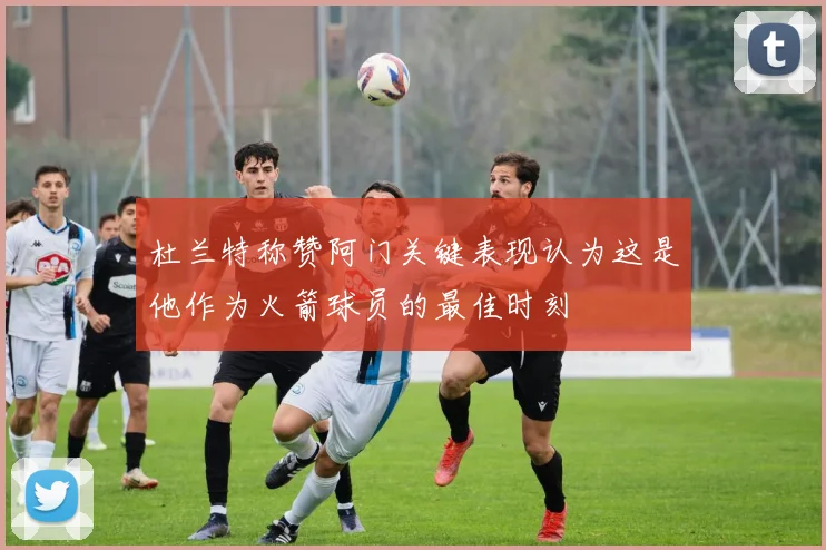 杜兰特称赞阿门关键表现认为这是他作为火箭球员的最佳时刻