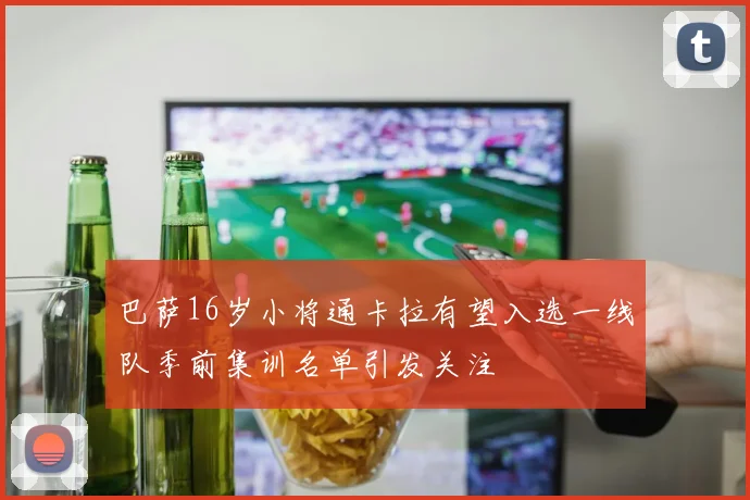 巴萨16岁小将通卡拉有望入选一线队季前集训名单引发关注