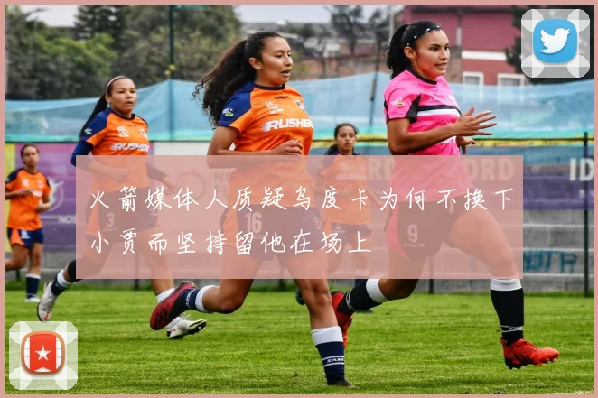 火箭媒体人质疑乌度卡为何不换下小贾而坚持留他在场上