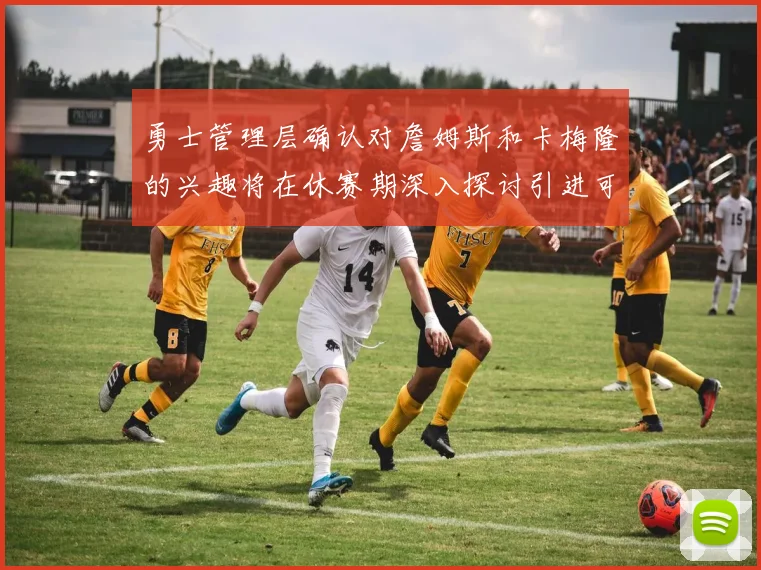 勇士管理层确认对詹姆斯和卡梅隆的兴趣将在休赛期深入探讨引进可能性