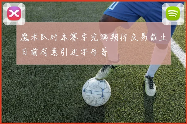 魔术队对本赛季充满期待交易截止日前有意引进字母哥