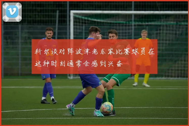科尔谈对阵波津老东家比赛球员在这种时刻通常会感到兴奋