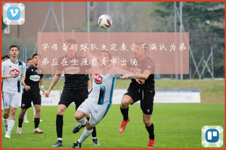 字母哥对球队决定表示不满认为弟弟应在生涯首秀中出场