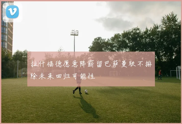 拉什福德愿意降薪留巴萨曼联不排除未来回归可能性