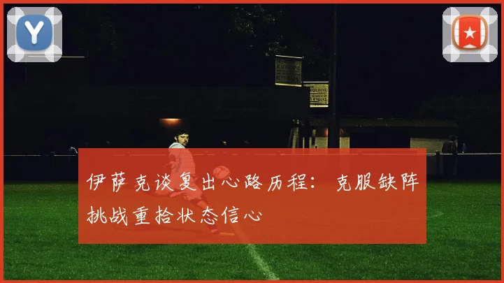 伊萨克谈复出心路历程：克服缺阵挑战重拾状态信心