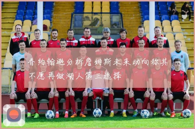 乔约翰逊分析詹姆斯未来动向称其不愿再做湖人第三选择