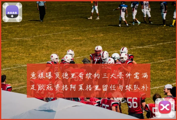 意媒曝莫德里奇续约三大条件需满足欧冠资格阿莱格里留任与球队补强