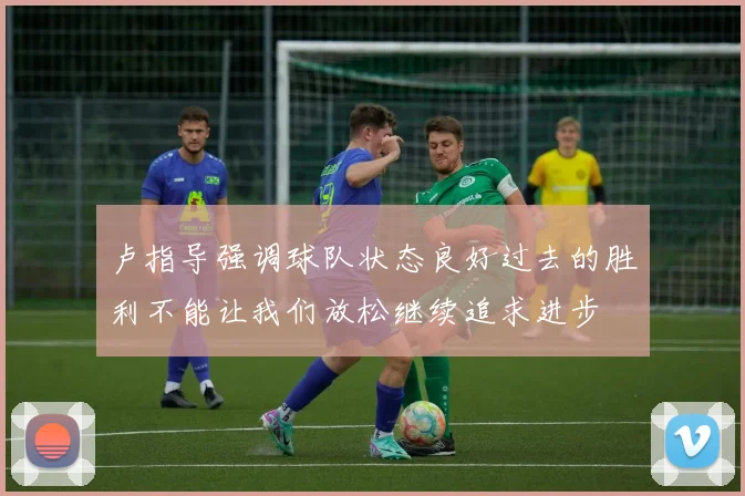卢指导强调球队状态良好过去的胜利不能让我们放松继续追求进步