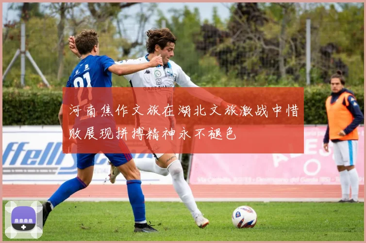 河南焦作文旅在湖北文旅激战中惜败展现拼搏精神永不褪色