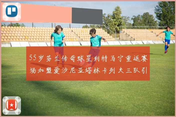 55岁芬兰传奇球星利特马宁重返赛场加盟爱沙尼亚塔林卡列夫三队引发热议