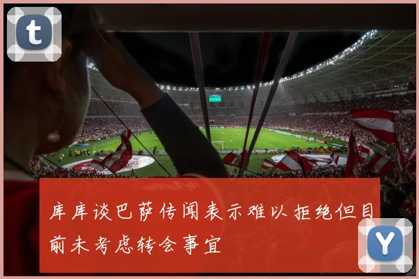 库库谈巴萨传闻表示难以拒绝但目前未考虑转会事宜