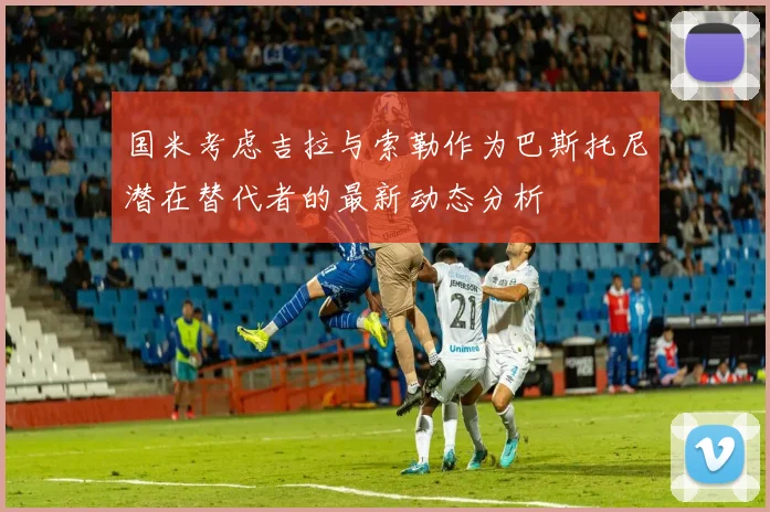 国米考虑吉拉与索勒作为巴斯托尼潜在替代者的最新动态分析