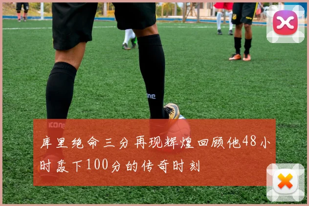 库里绝命三分再现辉煌回顾他48小时轰下100分的传奇时刻