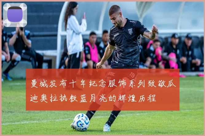 曼城发布十年纪念服饰系列致敬瓜迪奥拉执教蓝月亮的辉煌历程