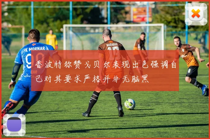 香波特称赞戈贝尔表现出色强调自己对其要求严格并非无脑黑