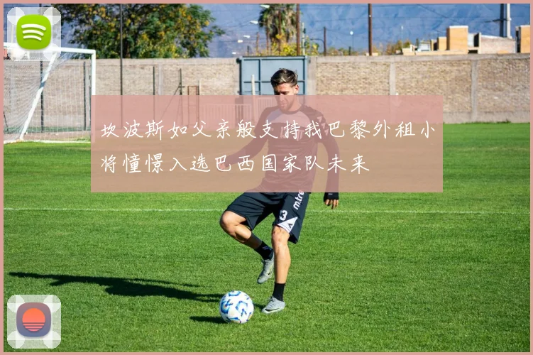 坎波斯如父亲般支持我巴黎外租小将憧憬入选巴西国家队未来