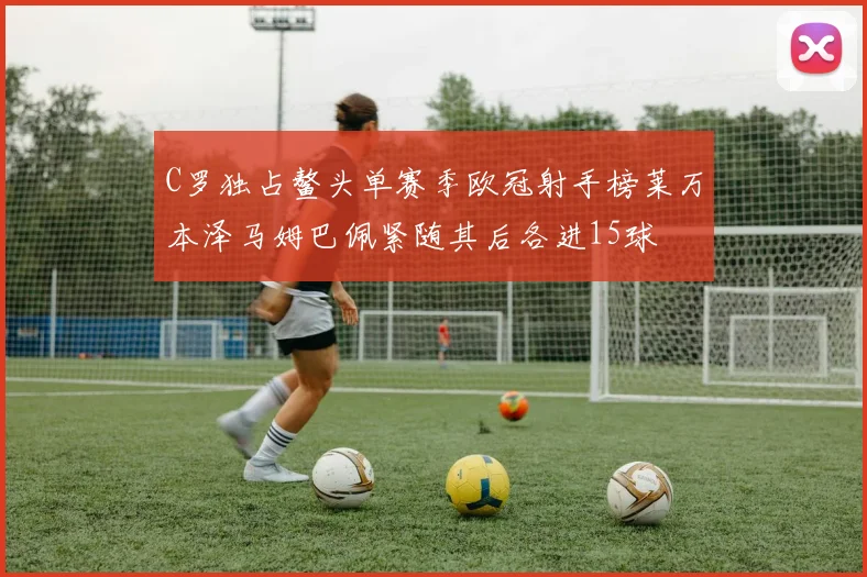 C罗独占鳌头单赛季欧冠射手榜莱万本泽马姆巴佩紧随其后各进15球